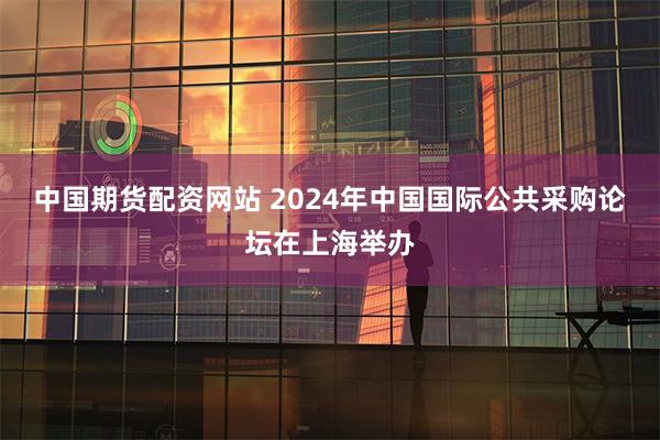 中国期货配资网站 2024年中国国际公共采购论坛在上海举办