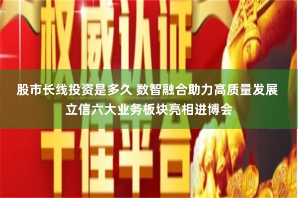 股市长线投资是多久 数智融合助力高质量发展 立信六大业务板块亮相进博会