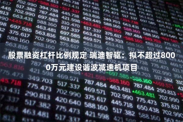 股票融资杠杆比例规定 瑞迪智驱：拟不超过8000万元建设谐波减速机项目