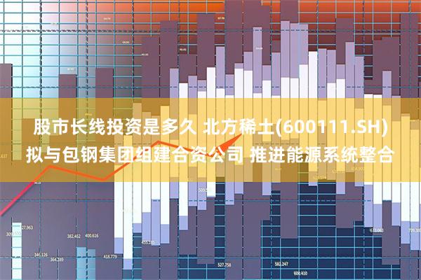 股市长线投资是多久 北方稀土(600111.SH)拟与包钢集团组建合资公司 推进能源系统整合