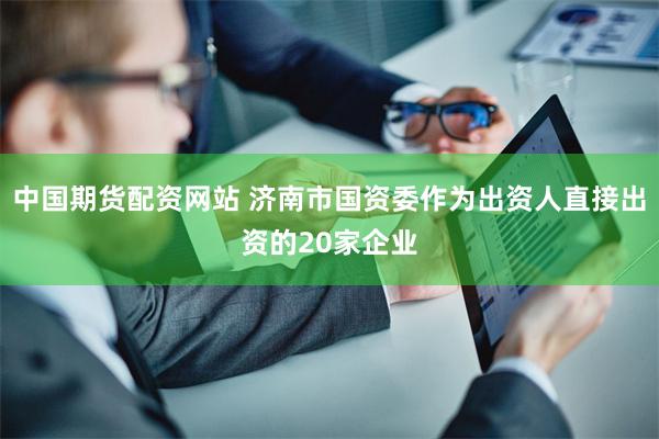 中国期货配资网站 济南市国资委作为出资人直接出资的20家企业