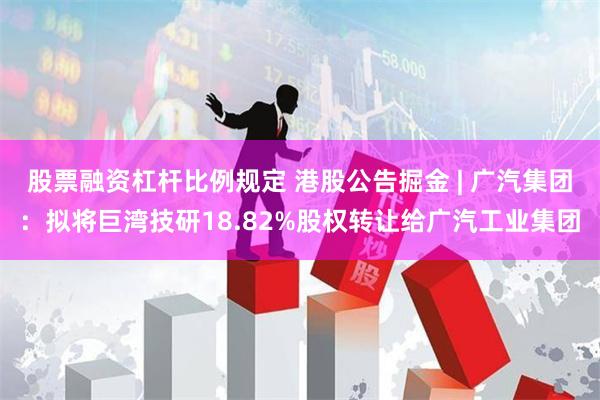 股票融资杠杆比例规定 港股公告掘金 | 广汽集团：拟将巨湾技研18.82%股权转让给广汽工业集团