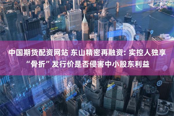 中国期货配资网站 东山精密再融资: 实控人独享“骨折”发行价是否侵害中小股东利益