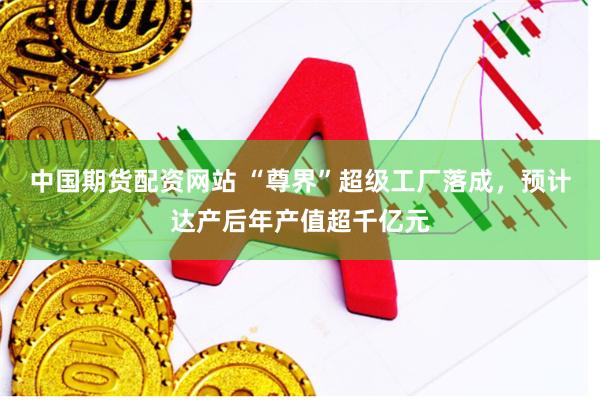 中国期货配资网站 “尊界”超级工厂落成，预计达产后年产值超千亿元