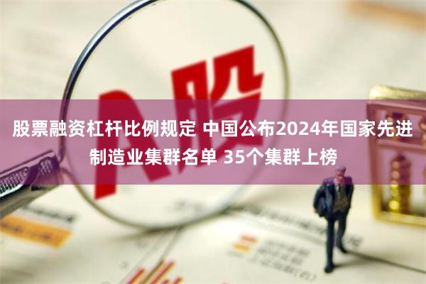 股票融资杠杆比例规定 中国公布2024年国家先进制造业集群名单 35个集群上榜