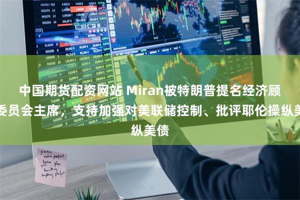 中国期货配资网站 Miran被特朗普提名经济顾问委员会主席，支持加强对美联储控制、批评耶伦操纵美债