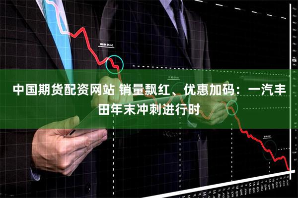 中国期货配资网站 销量飘红、优惠加码：一汽丰田年末冲刺进行时