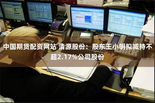 中国期货配资网站 清源股份：股东王小明拟减持不超2.17%公司股份