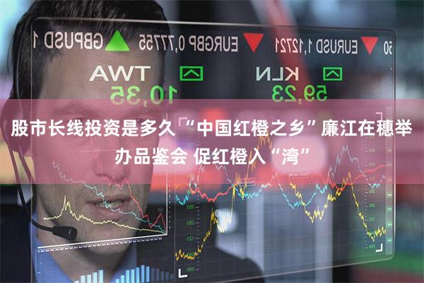股市长线投资是多久 “中国红橙之乡”廉江在穗举办品鉴会 促红橙入“湾”