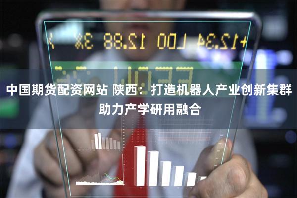 中国期货配资网站 陕西：打造机器人产业创新集群 助力产学研用融合
