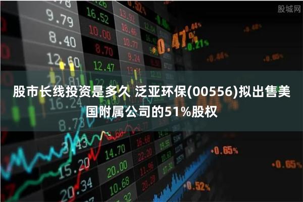 股市长线投资是多久 泛亚环保(00556)拟出售美国附属公司的51%股权