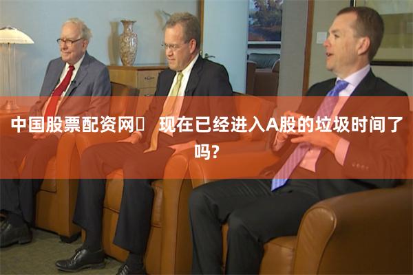 中国股票配资网	 现在已经进入A股的垃圾时间了吗?