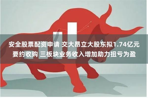 安全股票配资申请 交大昂立大股东拟1.74亿元要约收购 三板块业务收入增加助力扭亏为盈